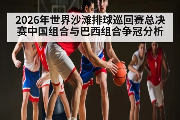 2026年世界沙滩排球巡回赛总决赛中国组合与巴西组合争冠分析